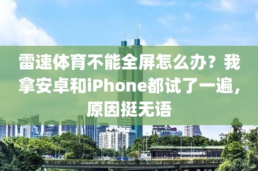 雷速体育不能全屏怎么办？我拿安卓和iPhone都试了一遍，原因挺无语