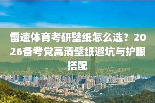 雷速体育考研壁纸怎么选？2026备考党高清壁纸避坑与护眼搭配