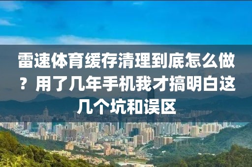雷速体育缓存清理到底怎么做?用了几年手机我才搞明白这几个坑和误区
