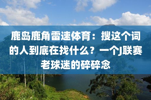 鹿岛鹿角雷速体育：搜这个词的人到底在找什么？一个J联赛老球迷的碎碎念
