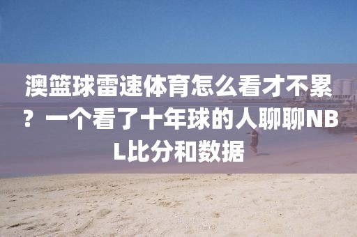 澳篮球雷速体育怎么看才不累？一个看了十年球的人聊聊NBL比分和数据