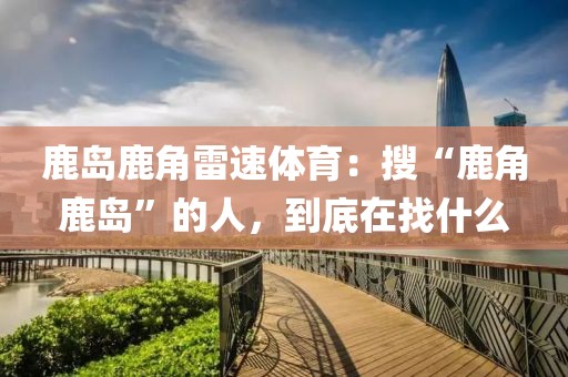 鹿岛鹿角雷速体育：搜“鹿角鹿岛”的人，到底在找什么