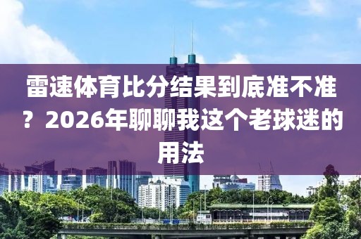 雷速体育比分结果到底准不准？2026年聊聊我这个老球迷的用法