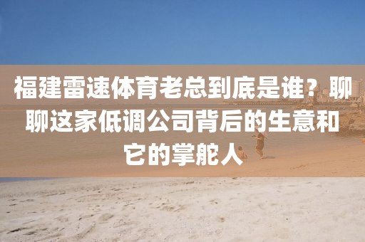 福建雷速体育老总到底是谁？聊聊这家低调公司背后的生意和它的掌舵人