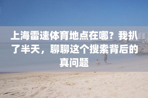 上海雷速体育地点在哪？我扒了半天，聊聊这个搜索背后的真问题