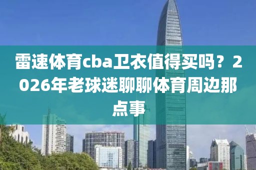 雷速体育cba卫衣值得买吗？2026年老球迷聊聊体育周边那点事