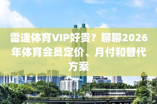 雷速体育VIP好贵？聊聊2026年体育会员定价、月付和替代方案