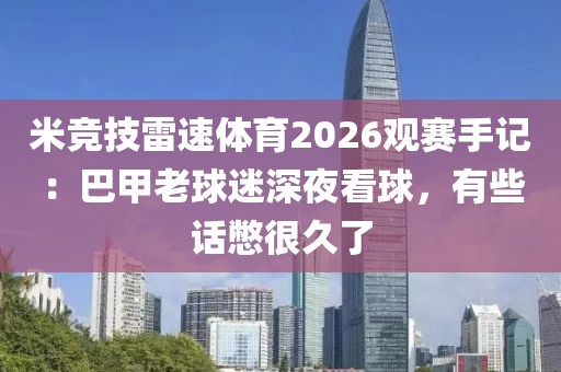 米竞技雷速体育2026观赛手记：巴甲老球迷深夜看球，有些话憋很久了