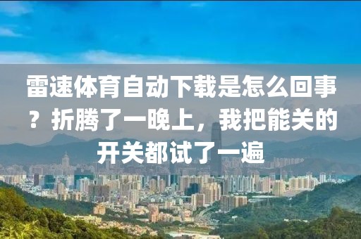 雷速体育自动下载是怎么回事？折腾了一晚上，我把能关的开关都试了一遍