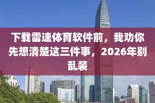 下载雷速体育软件前，我劝你先想清楚这三件事，2026年别乱装