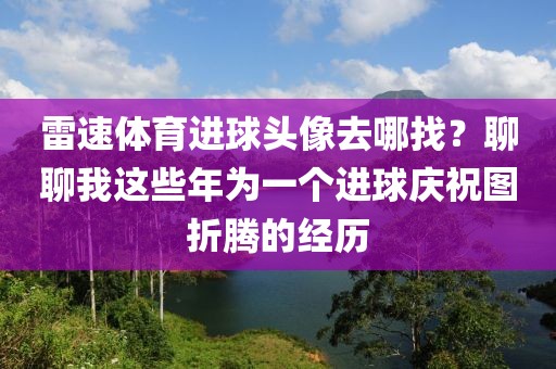 雷速体育进球头像去哪找？聊聊我这些年为一个进球庆祝图折腾的经历