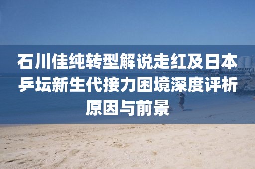 石川佳纯转型解说走红及日本乒坛新生代接力困境深度评析原因与前景