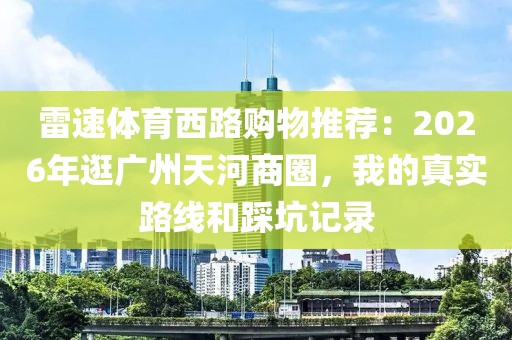 雷速体育西路购物推荐：2026年逛广州天河商圈，我的真实路线和踩坑记录