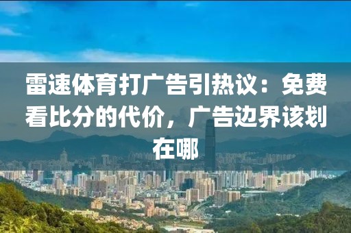 雷速体育打广告引热议：免费看比分的代价，广告边界该划在哪