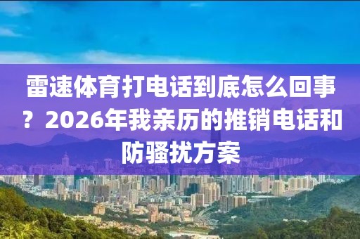 雷速体育打电话到底怎么回事？2026年我亲历的推销电话和防骚扰方案